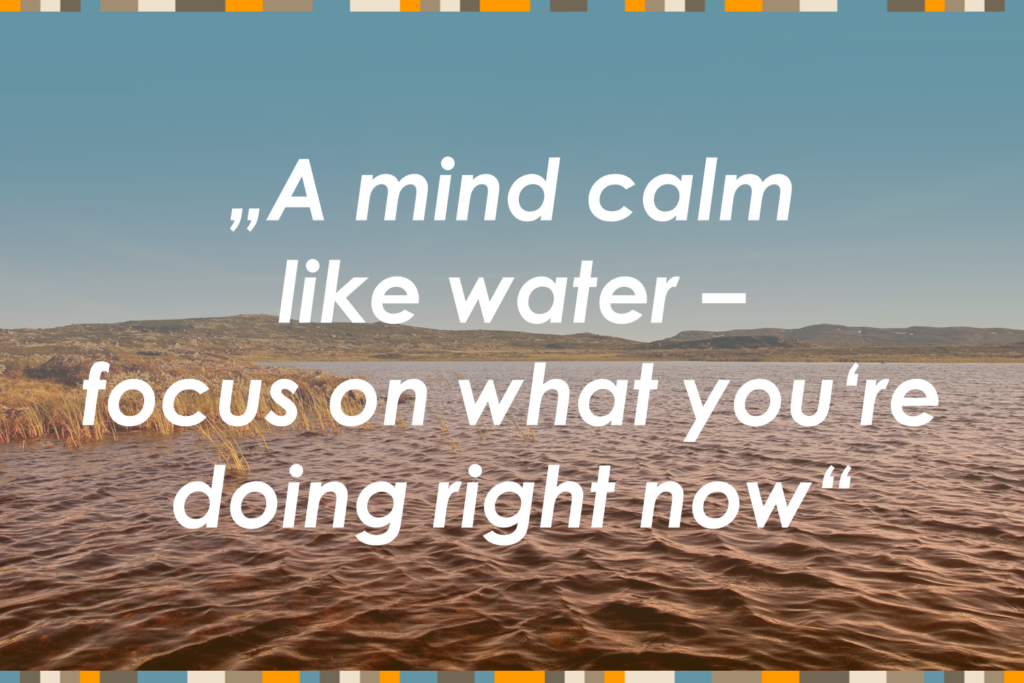 A mind calm like water - focus on what you're doing right now